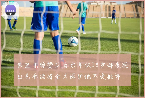 弗里克称赞亚马尔年仅18岁却表现出色承诺将全力保护他不受批评
