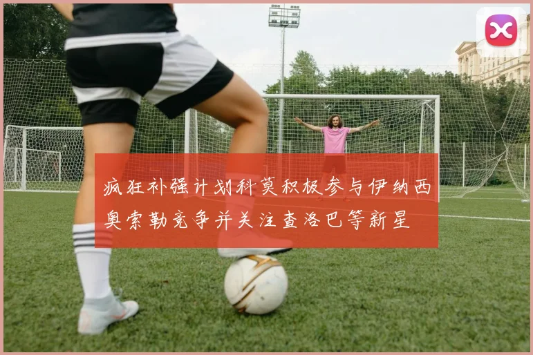 疯狂补强计划科莫积极参与伊纳西奥索勒竞争并关注查洛巴等新星