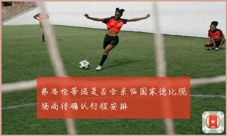 弗洛伦蒂诺是否会亲临国家德比现场尚待确认行程安排