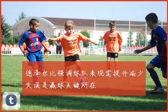 德泽尔比强调球队表现需提升减少失误是赢球关键所在