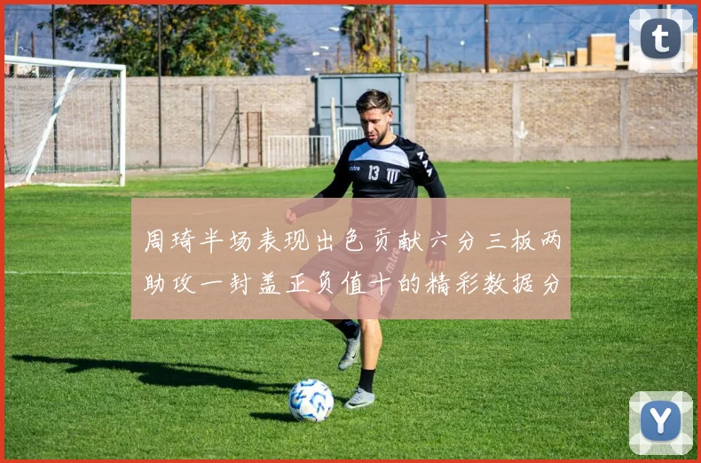 周琦半场表现出色贡献六分三板两助攻一封盖正负值十的精彩数据分析