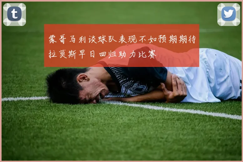 蒙哥马利谈球队表现不如预期期待拉莫斯早日回归助力比赛