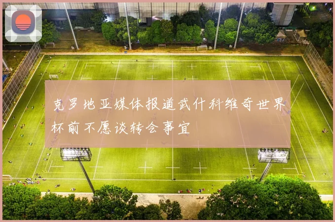 克罗地亚媒体报道武什科维奇世界杯前不愿谈转会事宜