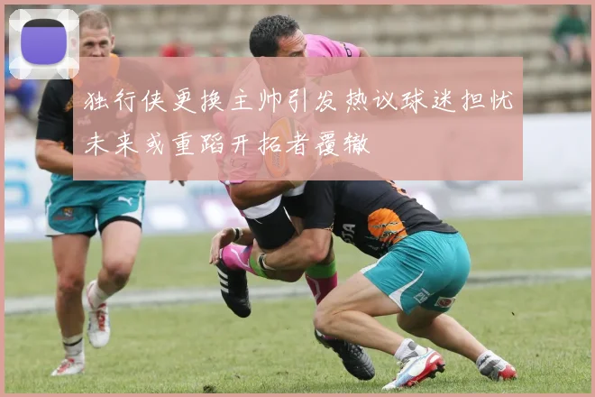 独行侠更换主帅引发热议球迷担忧未来或重蹈开拓者覆辙