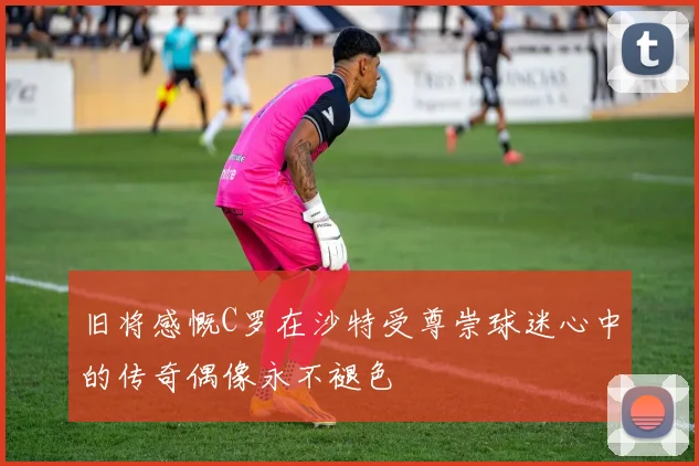 旧将感慨C罗在沙特受尊崇球迷心中的传奇偶像永不褪色