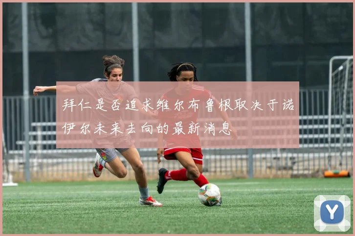 拜仁是否追求维尔布鲁根取决于诺伊尔未来去向的最新消息