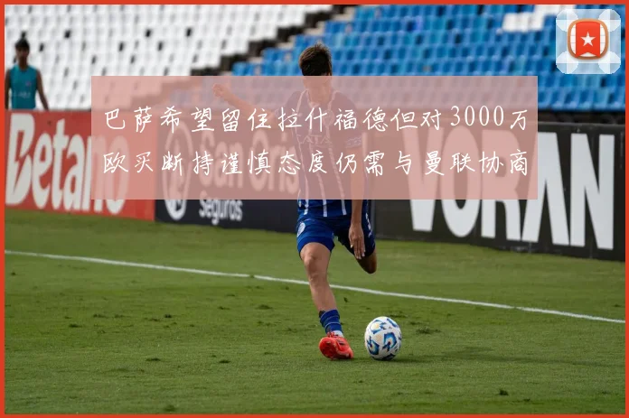 巴萨希望留住拉什福德但对3000万欧买断持谨慎态度仍需与曼联协商