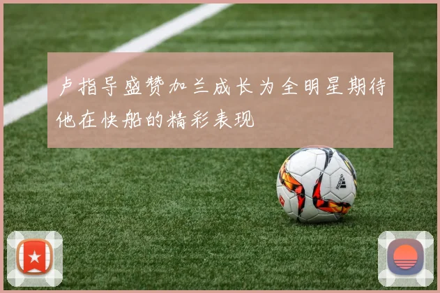 卢指导盛赞加兰成长为全明星期待他在快船的精彩表现