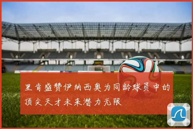 里肯盛赞伊纳西奥为同龄球员中的顶尖天才未来潜力无限